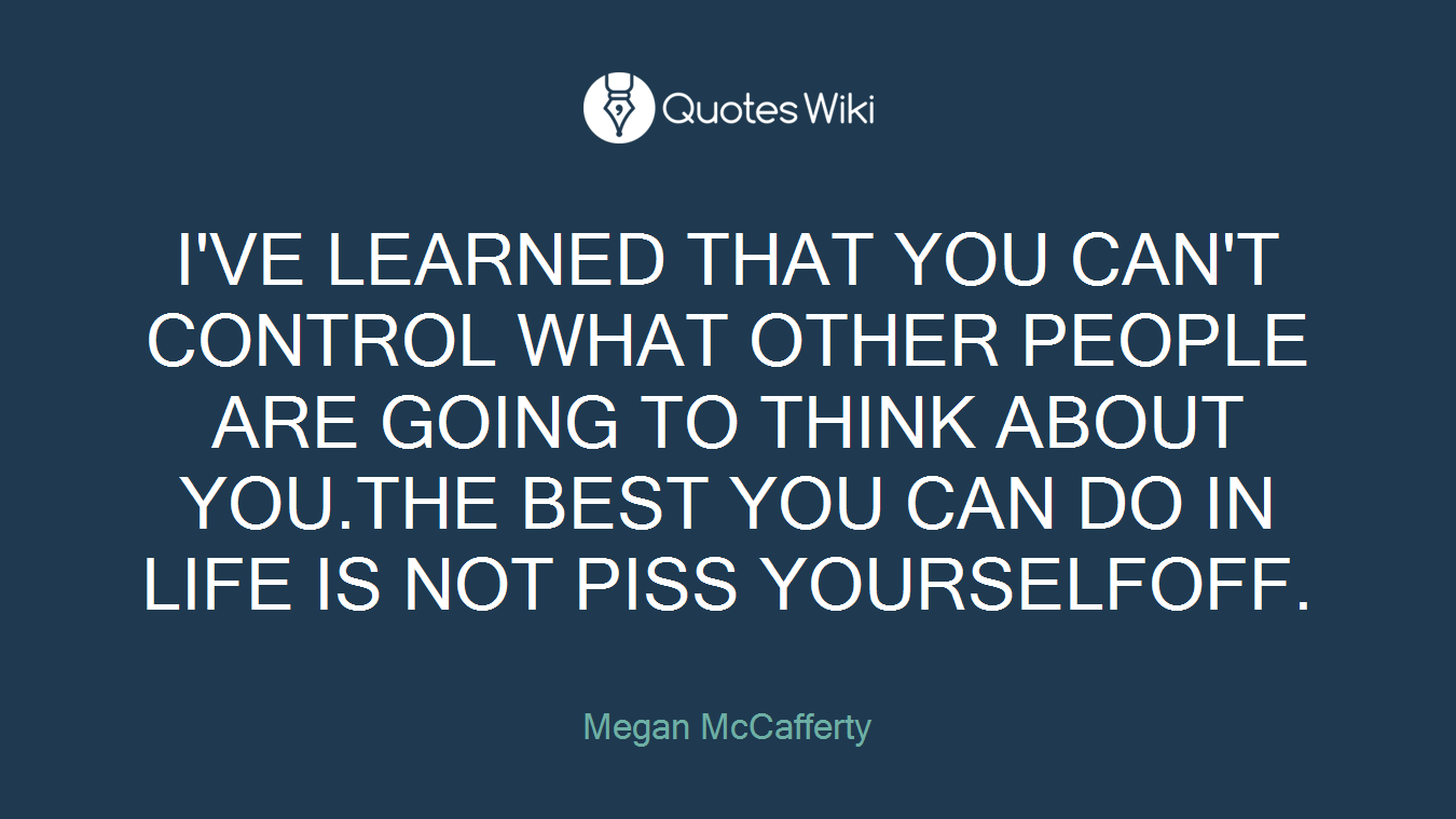 I'VE LEARNED THAT YOU CAN'T CONTROL WHAT OTHER PEOPLE ARE GOING TO THINK ABOUT YOU.THE BEST YOU CAN DO IN LIFE IS NOT PISS YOURSELFOFF.