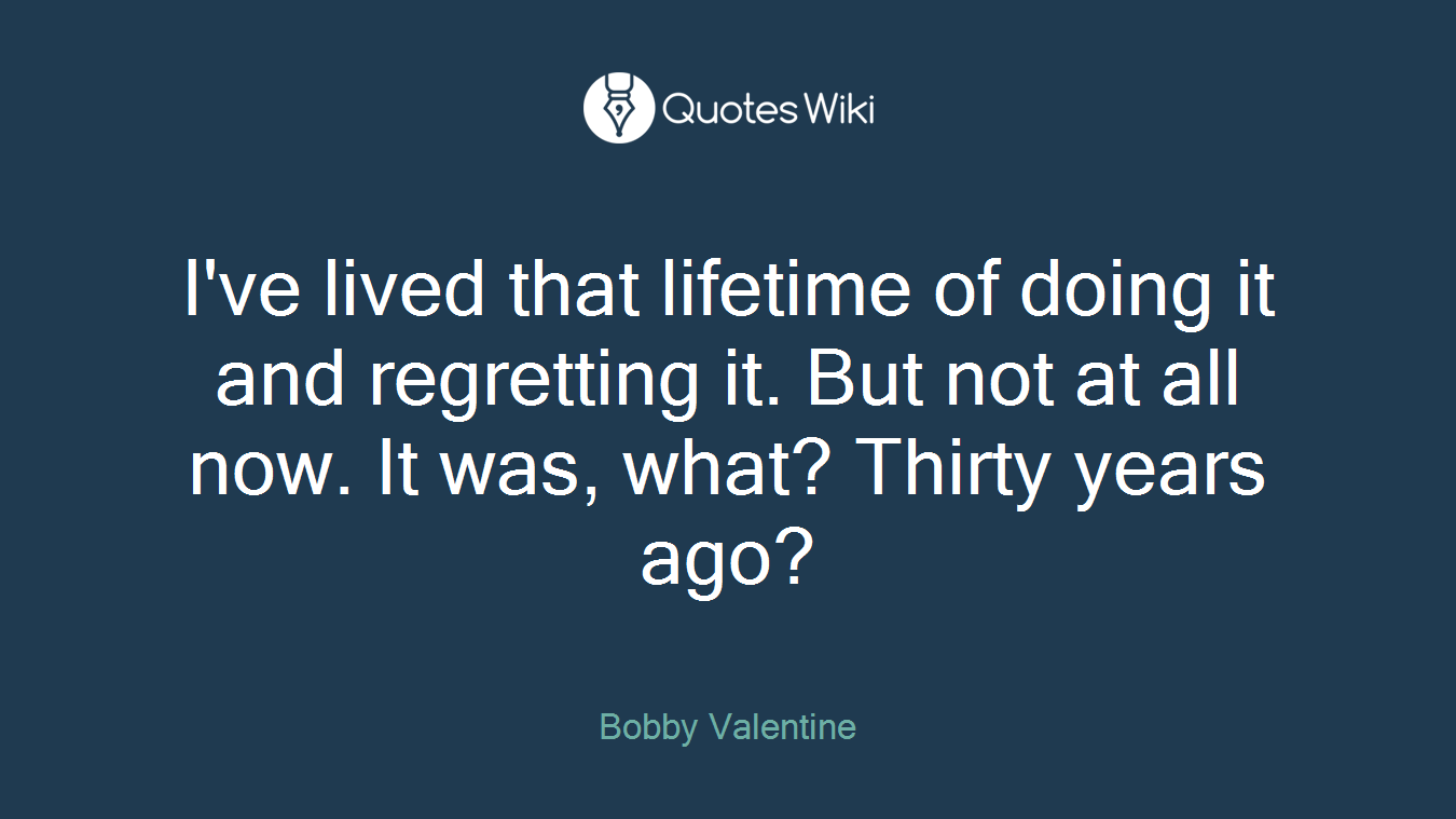 I've lived that lifetime of doing it and regretting it. But not at all now. It was, what? Thirty years ago?