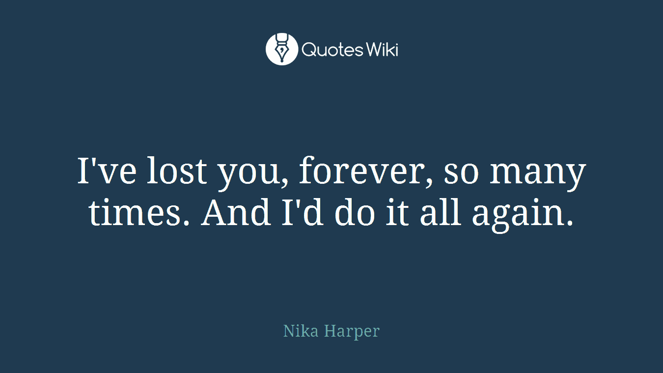 I've lost you, forever, so many times. And I'd do it all again.