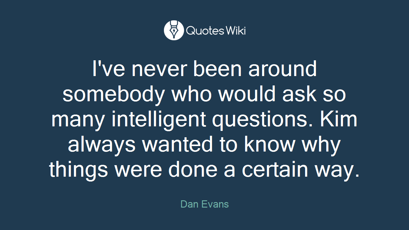 I've never been around somebody who would ask so many intelligent questions. Kim always wanted to know why things were done a certain way.