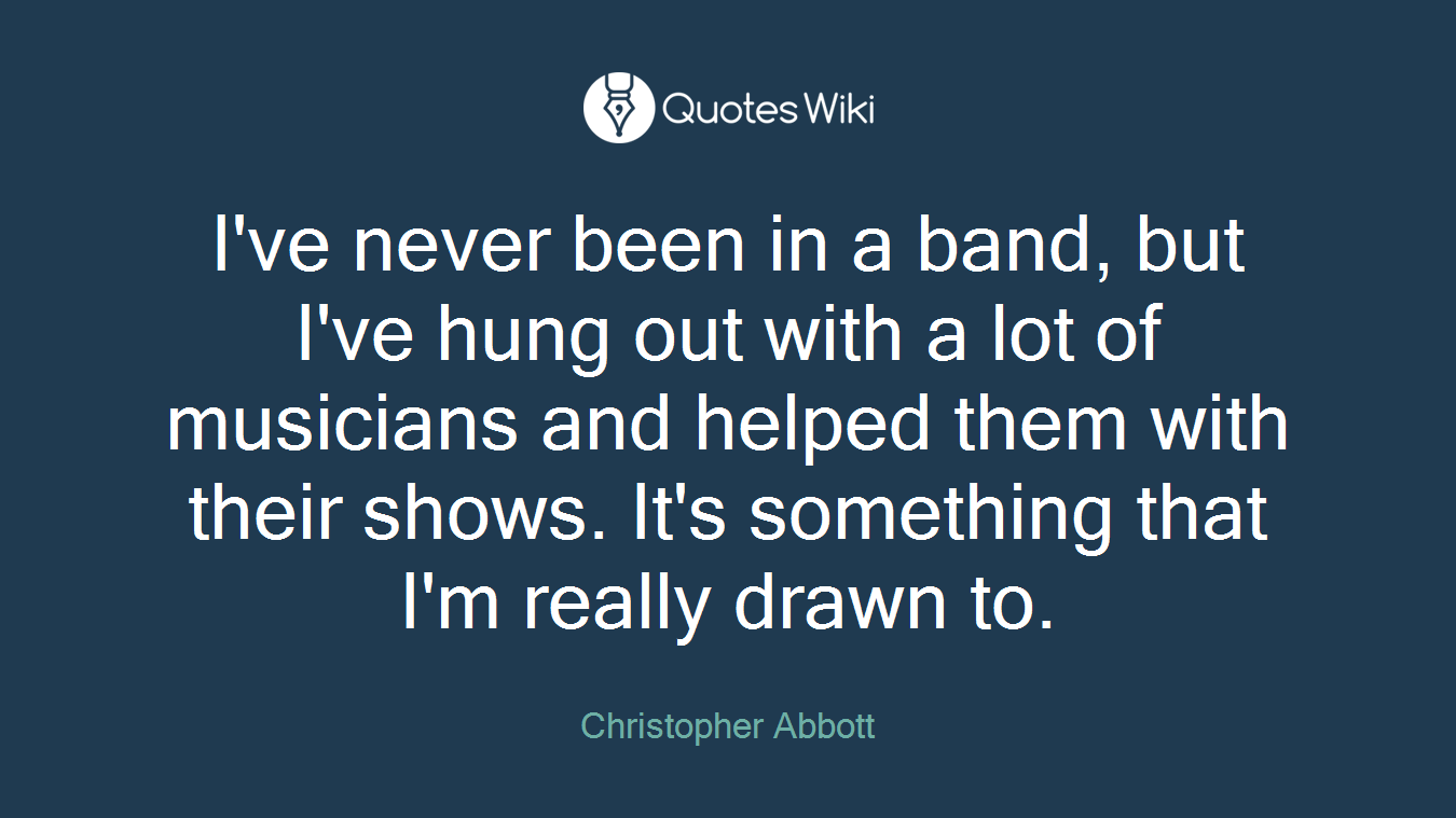 I've never been in a band, but I've hung out with a lot of musicians and helped them with their shows. It's something that I'm really drawn to.