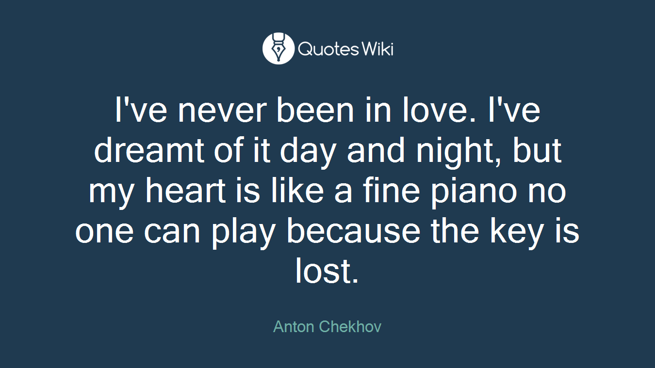 I've never been in love. I've dreamt of it day and night, but my heart is like a fine piano no one can play because the key is lost.