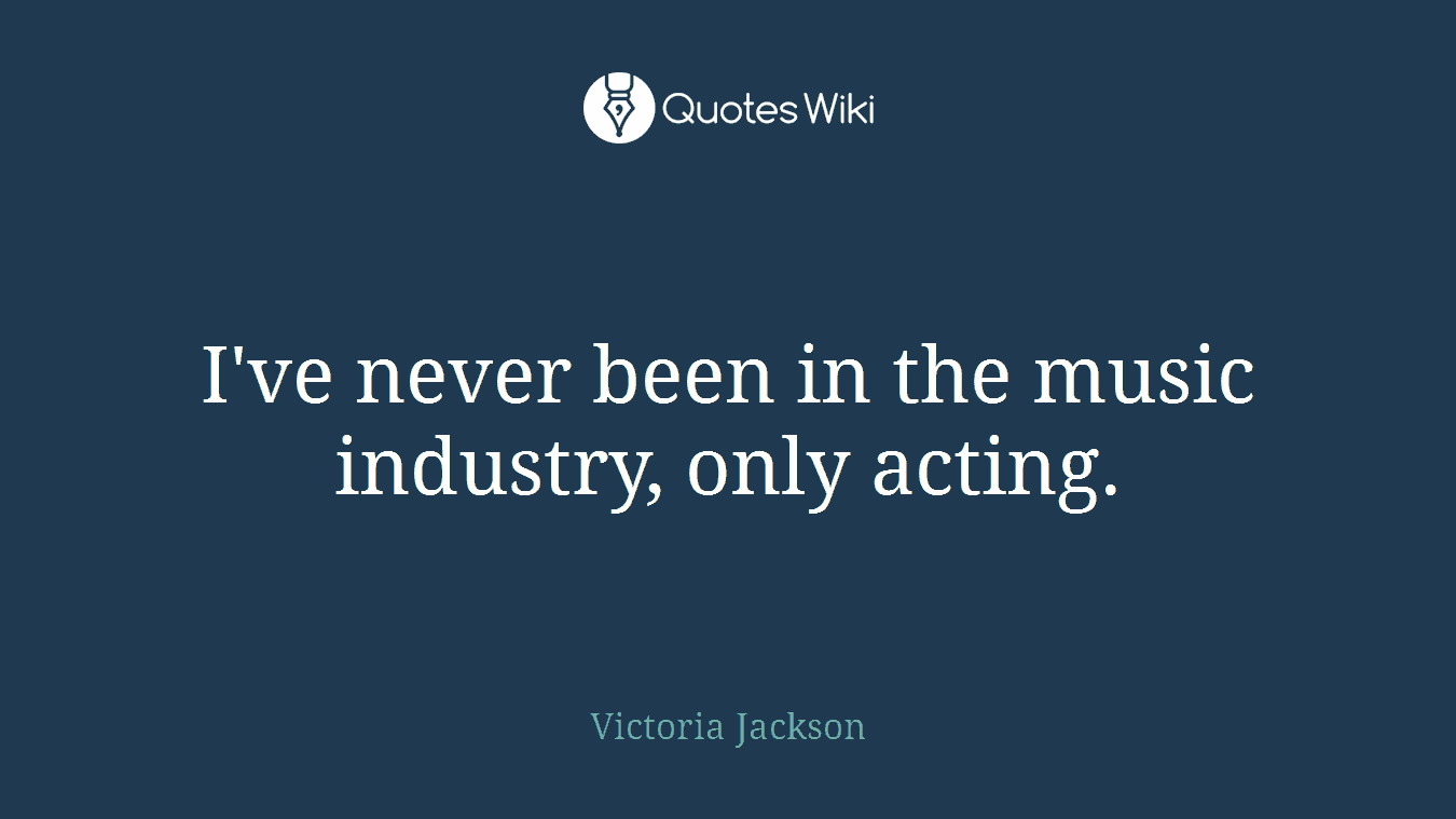 I've never been in the music industry, only acting.