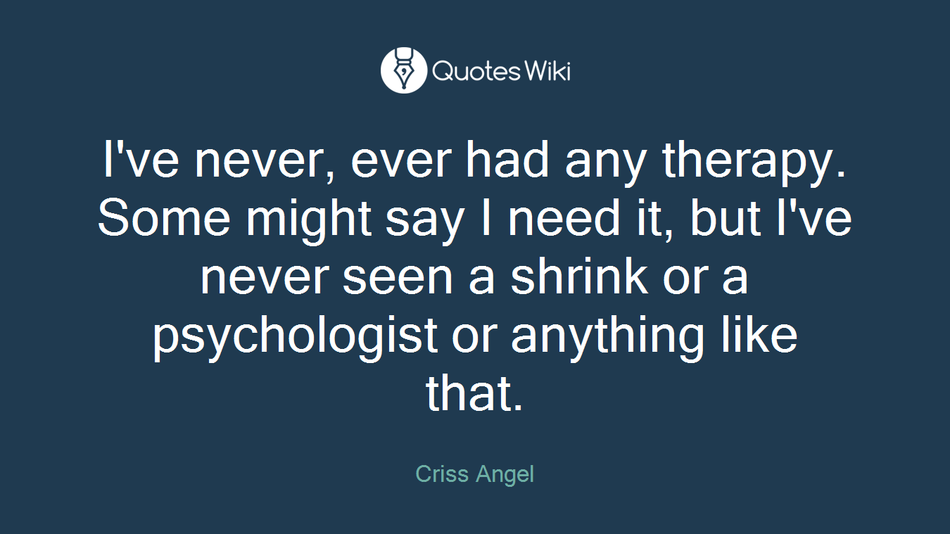 I've never, ever had any therapy. Some might say I need it, but I've never seen a shrink or a psychologist or anything like that.