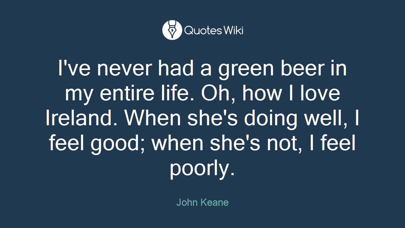 I've never had a green beer in my entire life. Oh, how I love Ireland. When she's doing well, I feel good; when she's not, I feel poorly.
