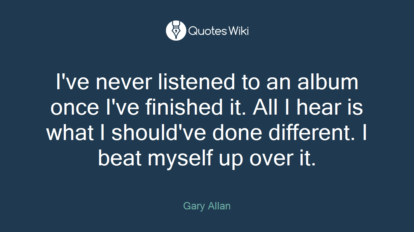 I've never listened to an album once I've finished it. All I hear is what I should've done different. I beat myself up over it.