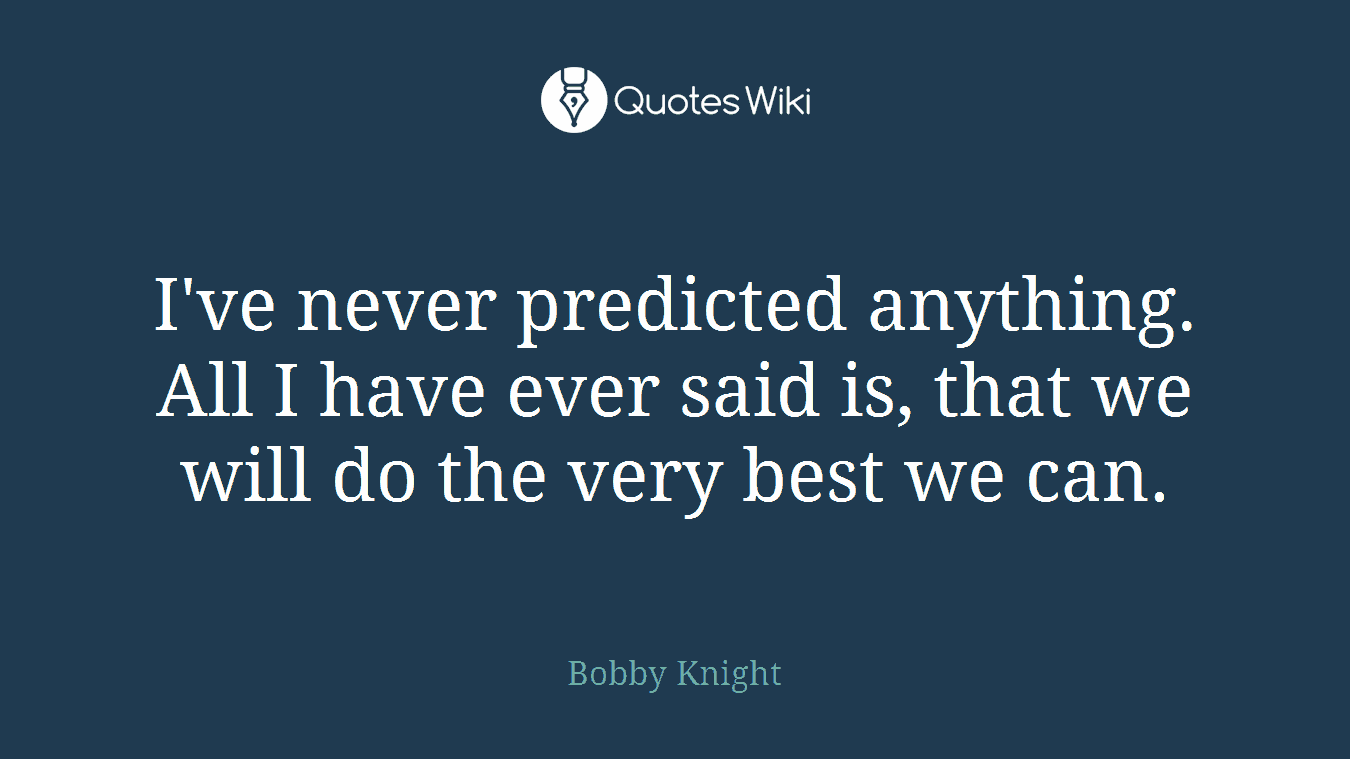 I've never predicted anything. All I have ever said is, that we will do the very best we can.