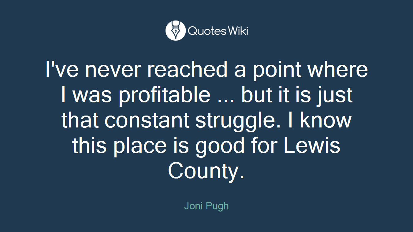 I've never reached a point where I was profitable ... but it is just that constant struggle. I know this place is good for Lewis County.