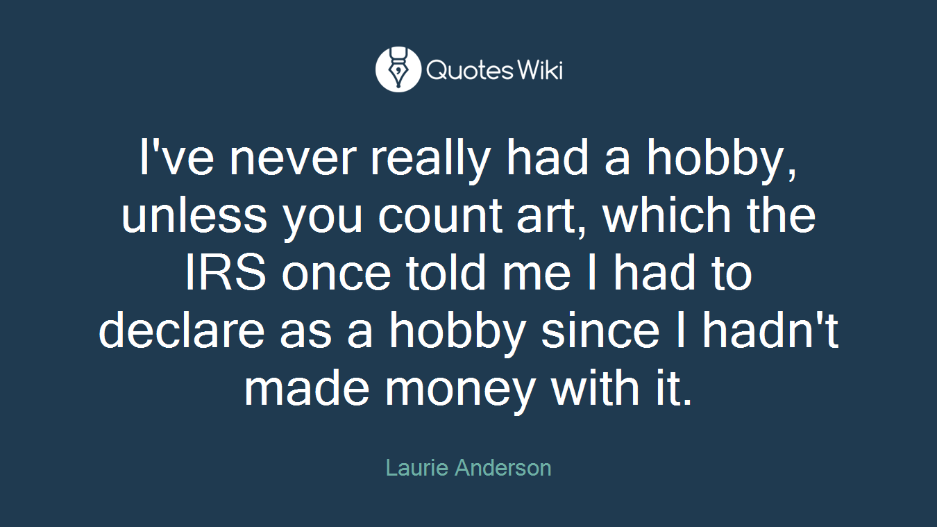 I've never really had a hobby, unless you count art, which the IRS once told me I had to declare as a hobby since I hadn't made money with it.