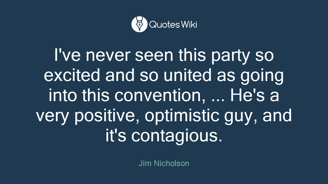 I've never seen this party so excited and so united as going into this convention, ... He's a very positive, optimistic guy, and it's contagious.
