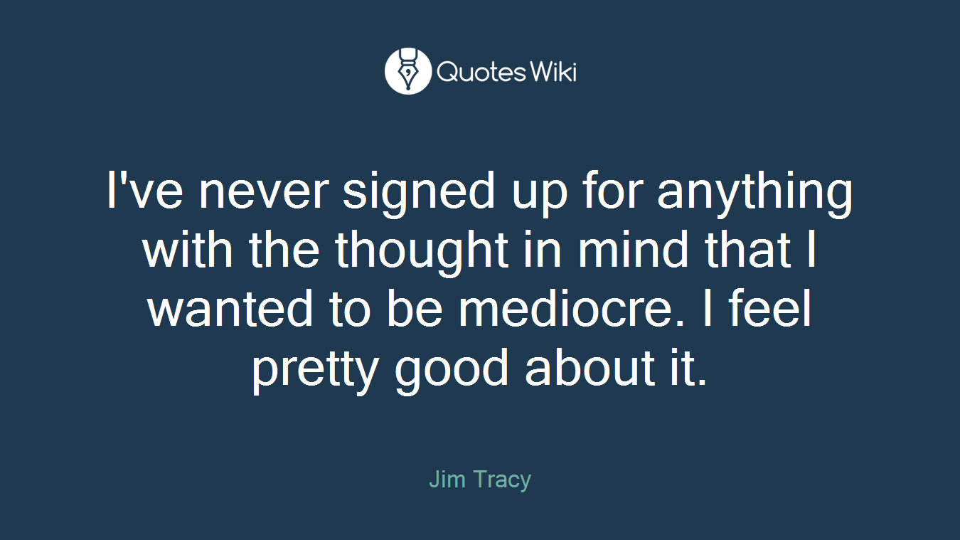 I've never signed up for anything with the thought in mind that I wanted to be mediocre. I feel pretty good about it.