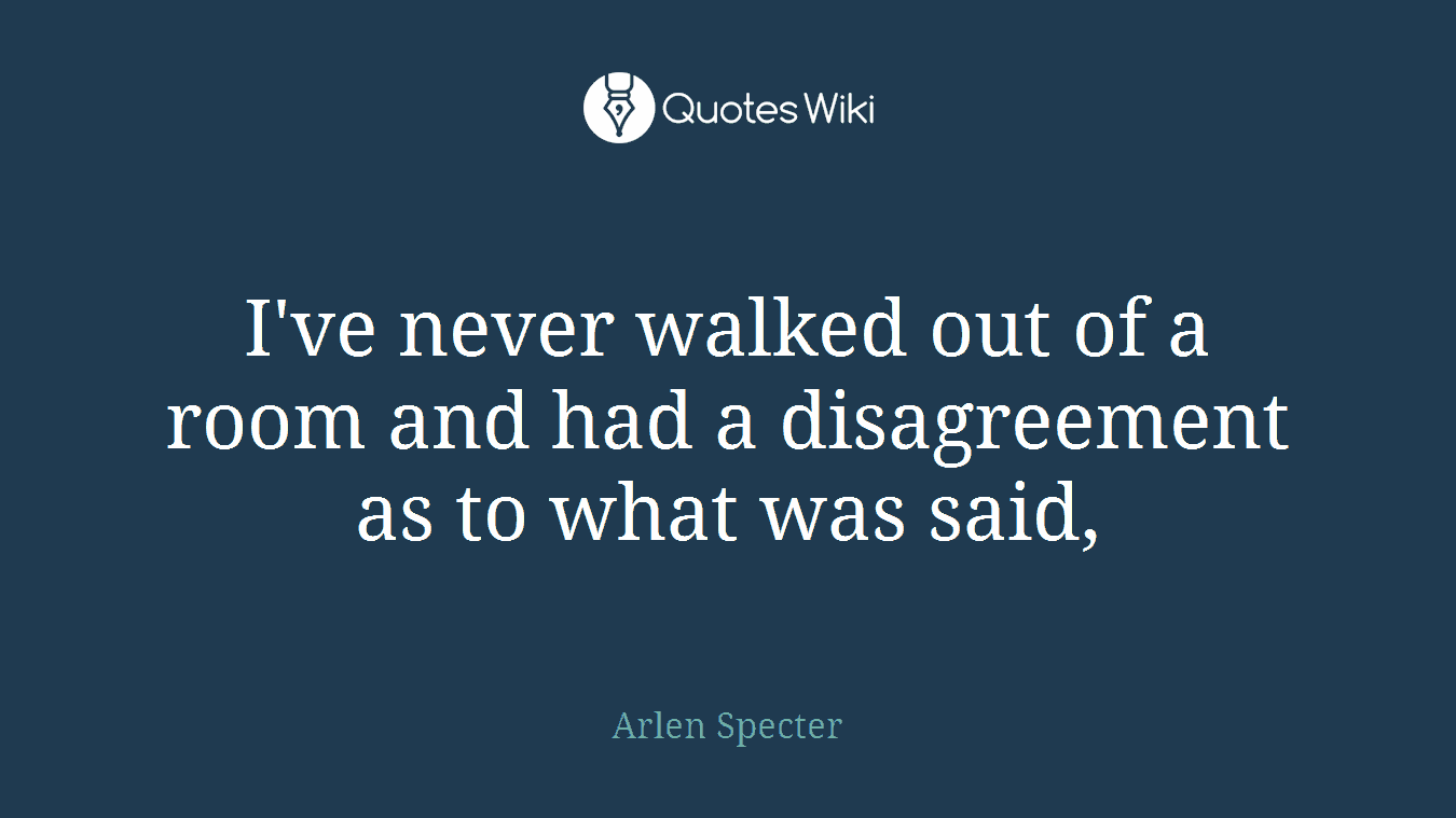 I've never walked out of a room and had a disagreement as to what was said,