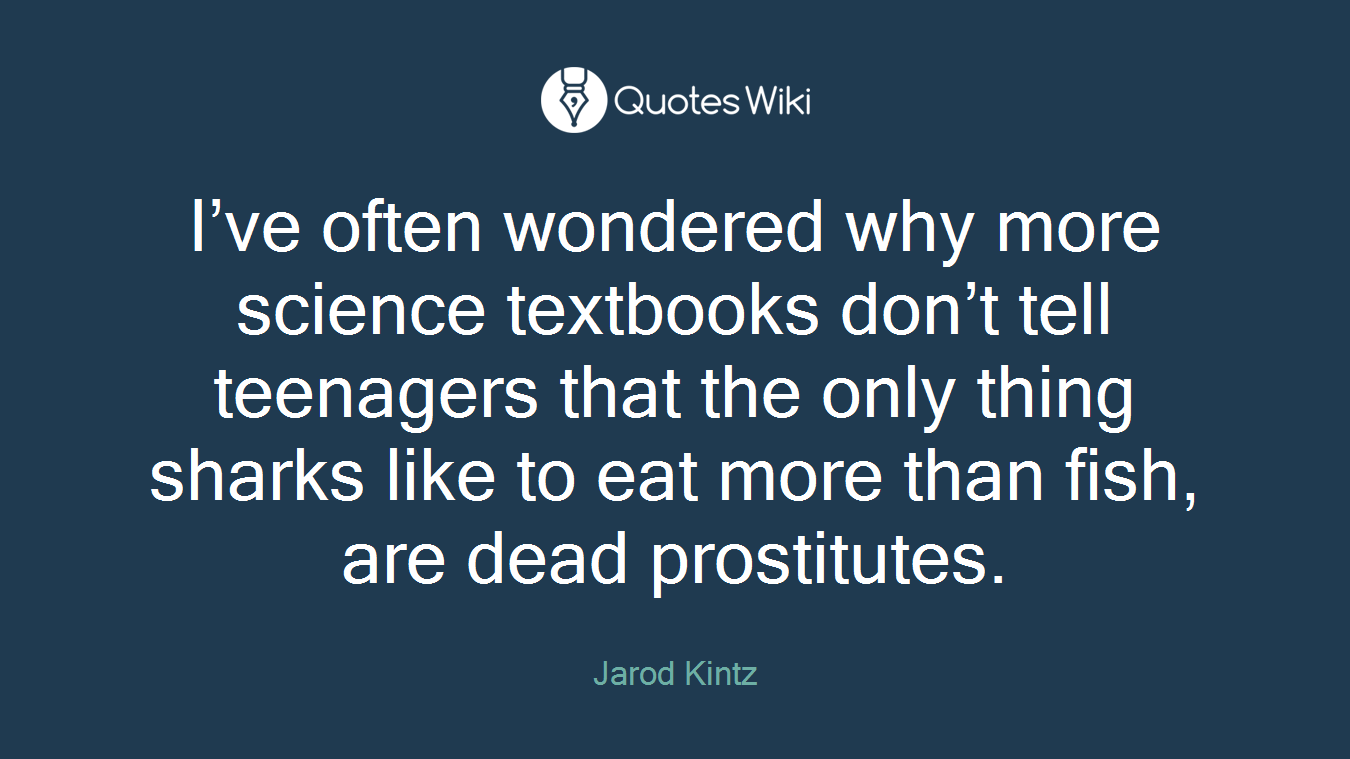 I’ve often wondered why more science textbooks don’t tell teenagers that the only thing sharks like to eat more than fish, are dead prostitutes.