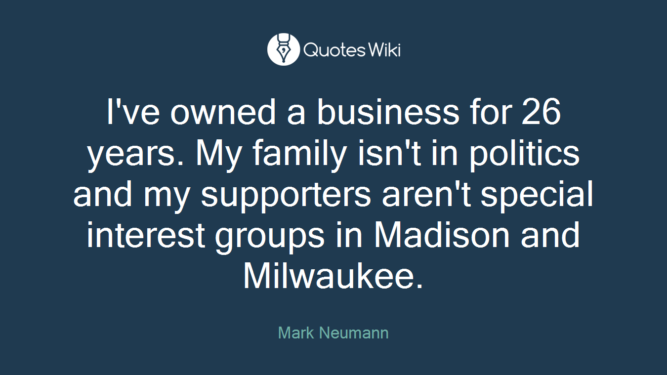 I've owned a business for 26 years. My family isn't in politics and my supporters aren't special interest groups in Madison and Milwaukee.