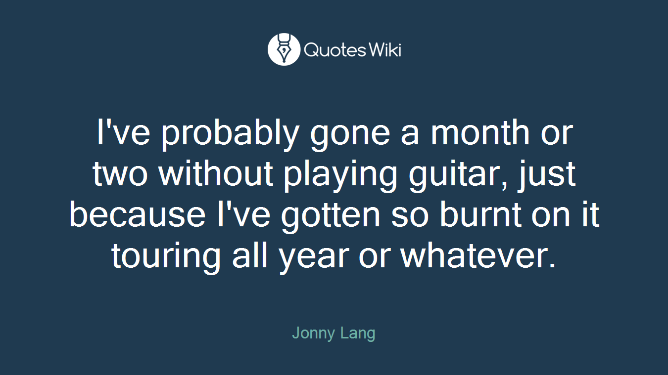 I've probably gone a month or two without playing guitar, just because I've gotten so burnt on it touring all year or whatever.