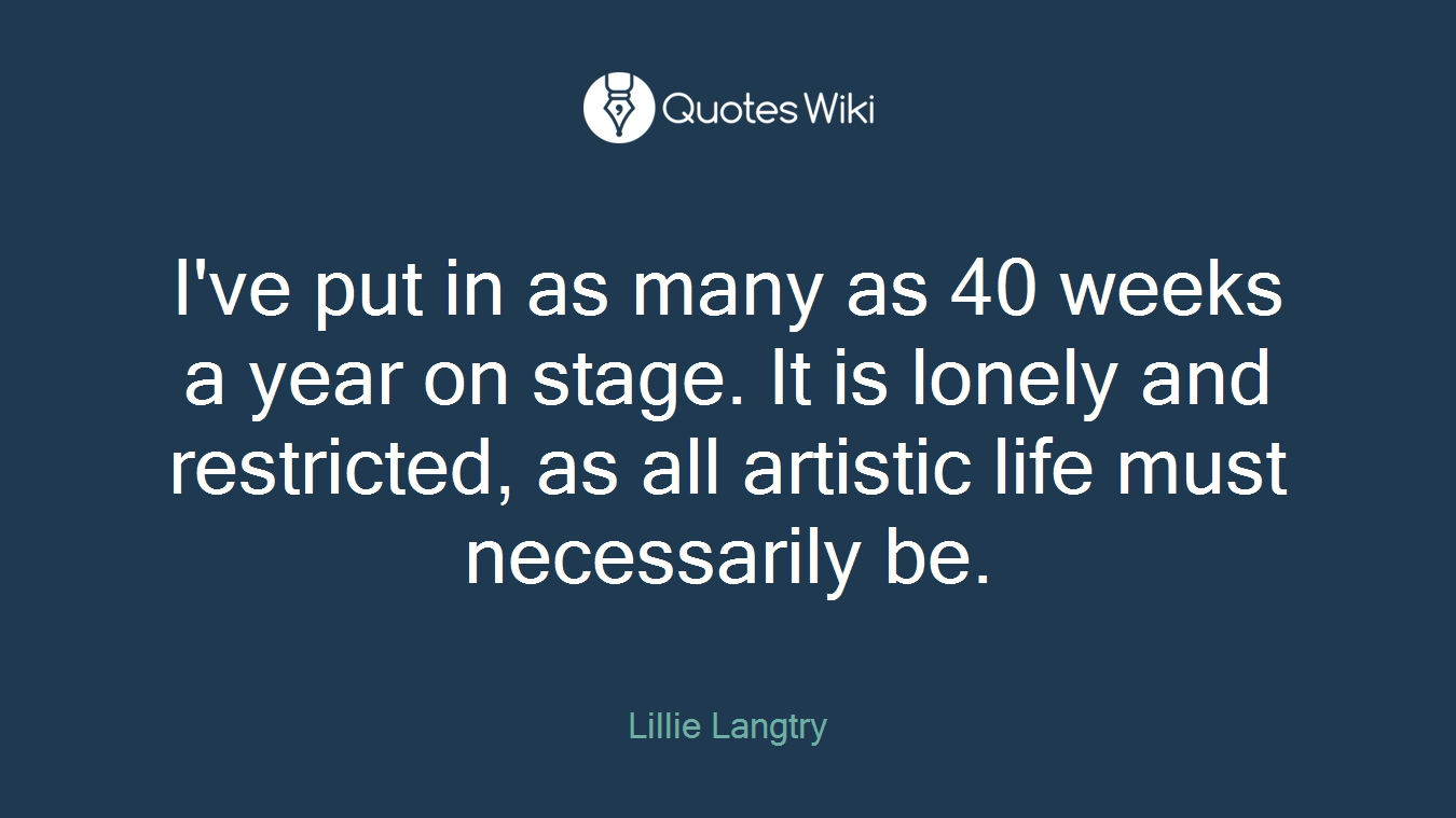 I've put in as many as 40 weeks a year on stage. It is lonely and restricted, as all artistic life must necessarily be.