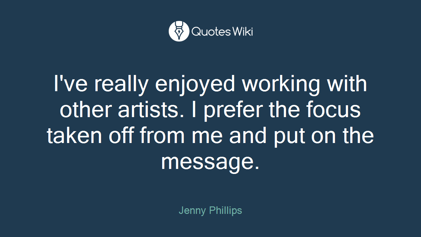 I've really enjoyed working with other artists. I prefer the focus taken off from me and put on the message.