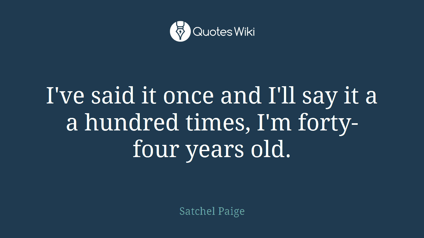 I've said it once and I'll say it a a hundred times, I'm forty-four years old.