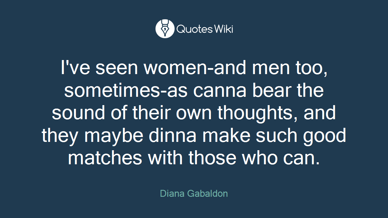 I've seen women-and men too, sometimes-as canna bear the sound of their own thoughts, and they maybe dinna make such good matches with those who can.