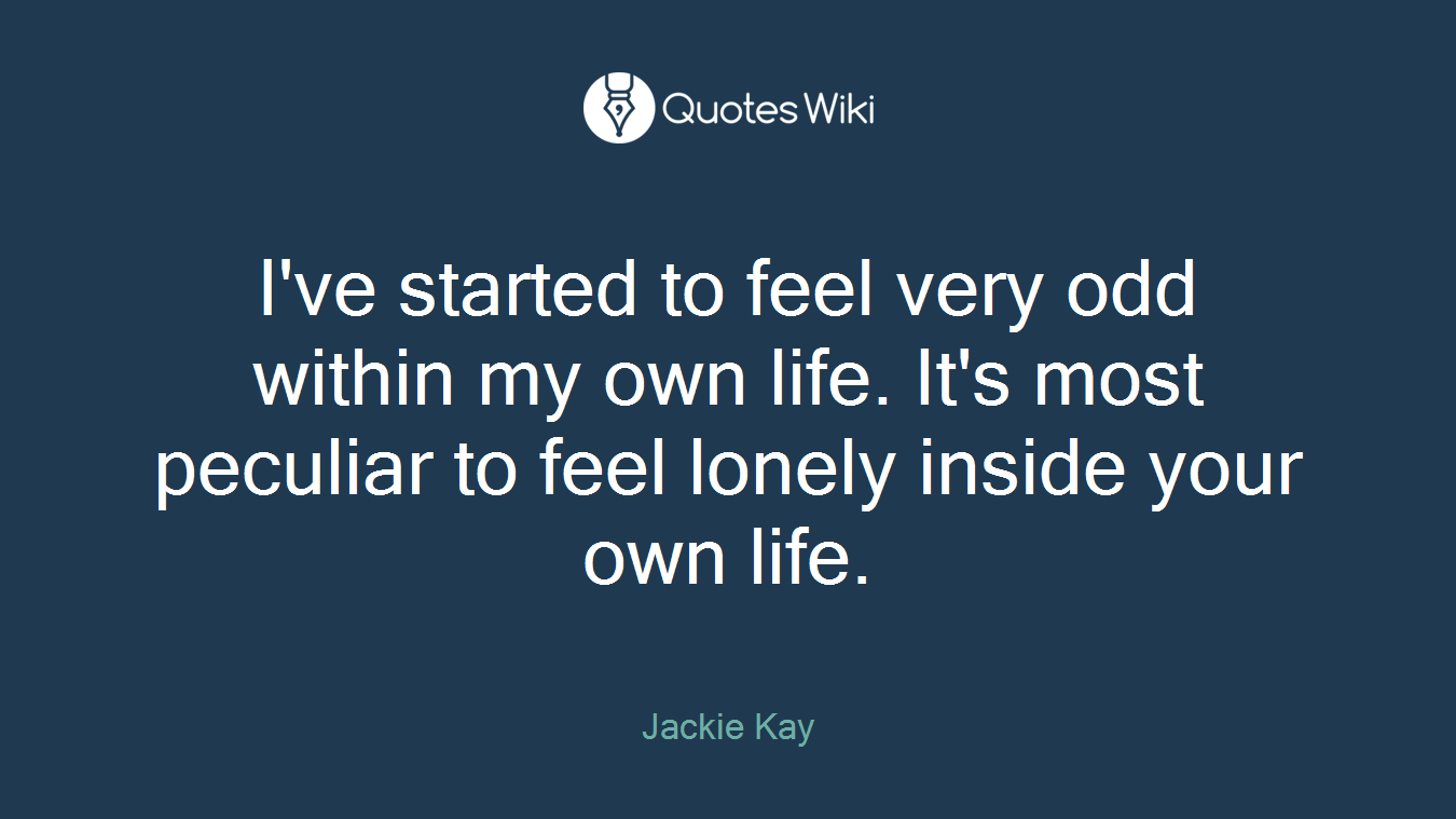 I've started to feel very odd within my own life. It's most peculiar to feel lonely inside your own life.