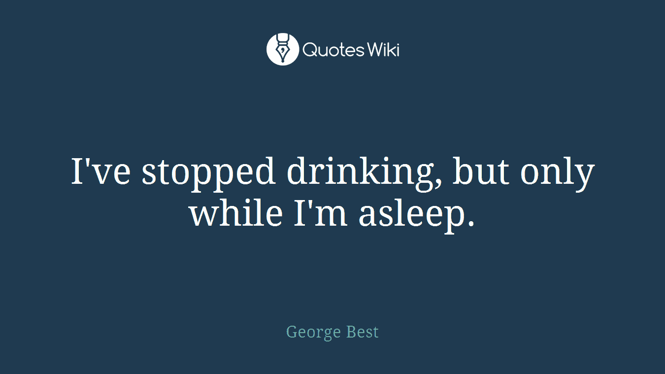I've stopped drinking, but only while I'm asleep.