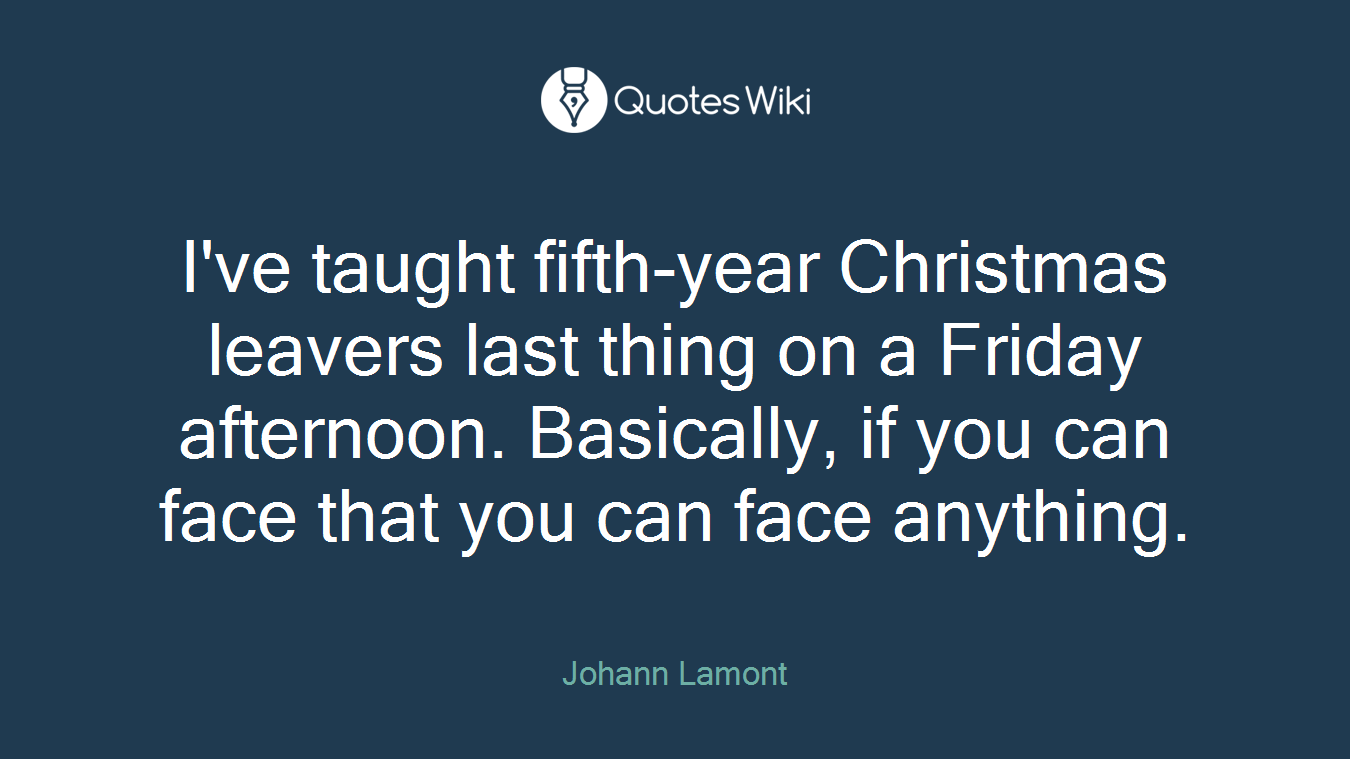 I've taught fifth-year Christmas leavers last thing on a Friday afternoon. Basically, if you can face that you can face anything.