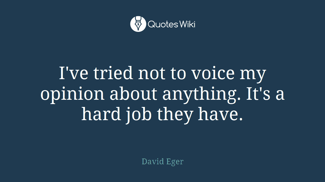 I've tried not to voice my opinion about anything. It's a hard job they have.