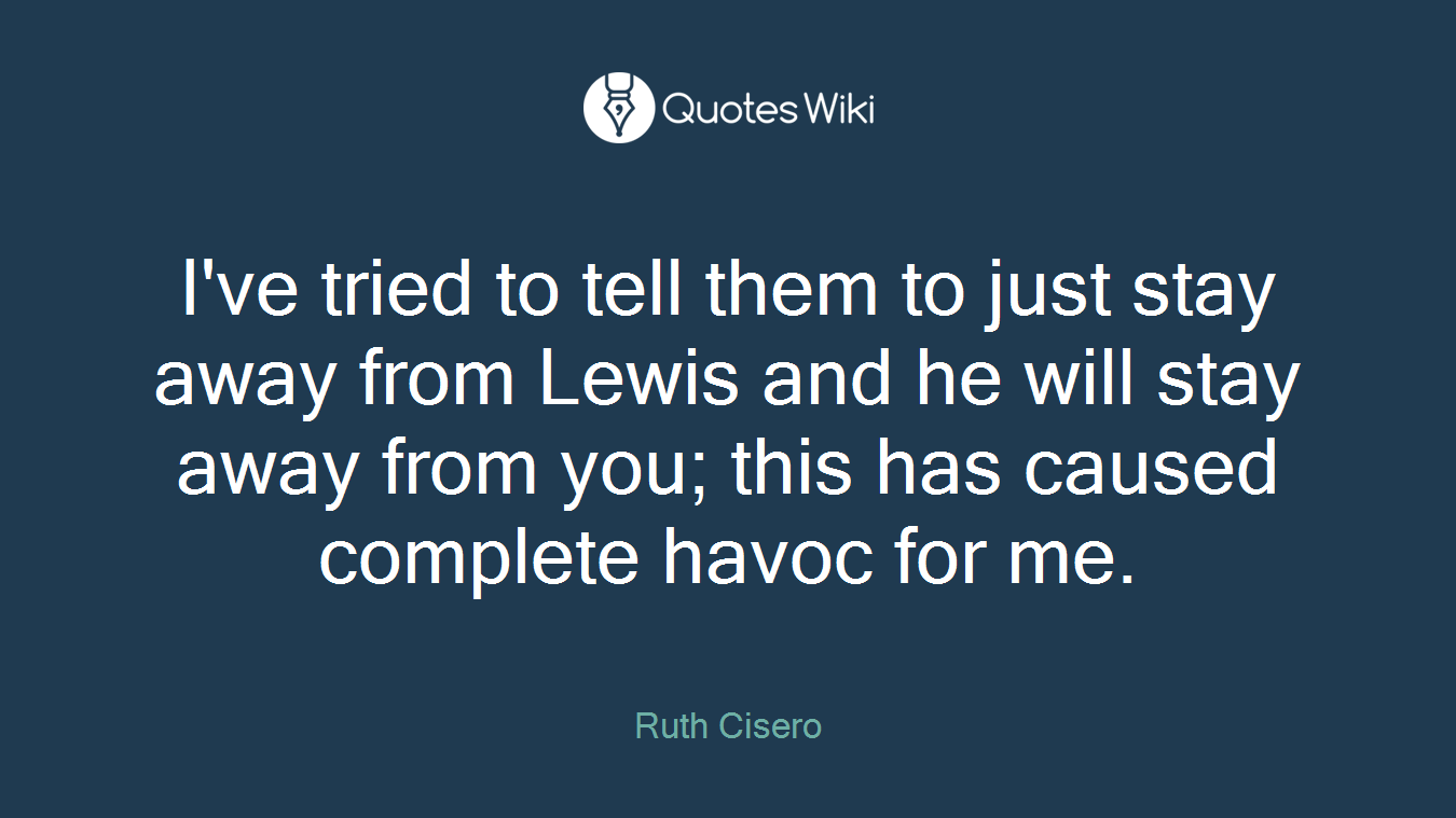 I've tried to tell them to just stay away from Lewis and he will stay away from you; this has caused complete havoc for me.