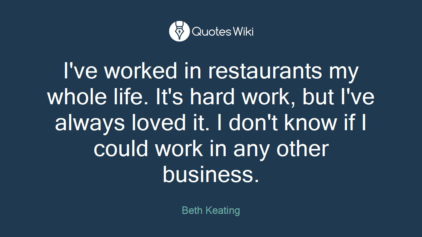 I've worked in restaurants my whole life. It's hard work, but I've always loved it. I don't know if I could work in any other business.