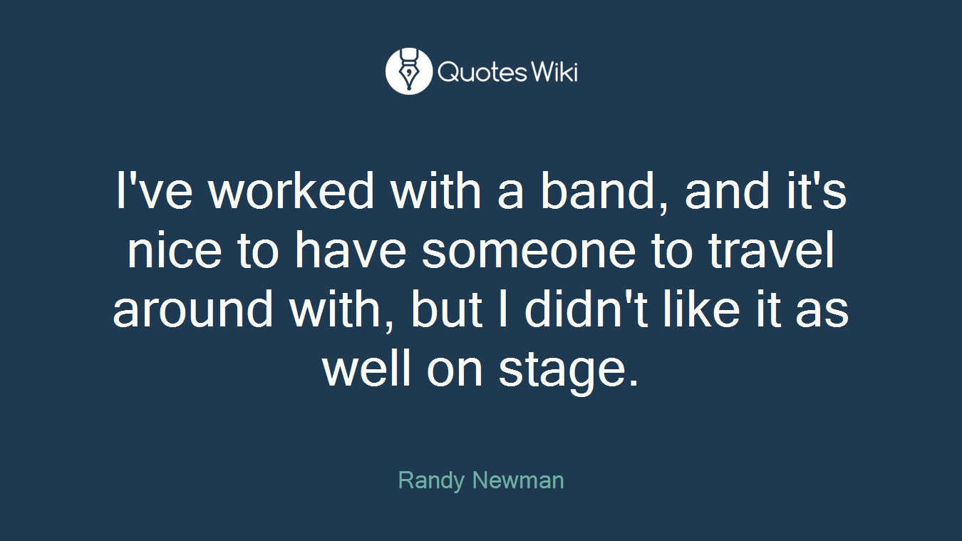 I've worked with a band, and it's nice to have someone to travel around with, but I didn't like it as well on stage.