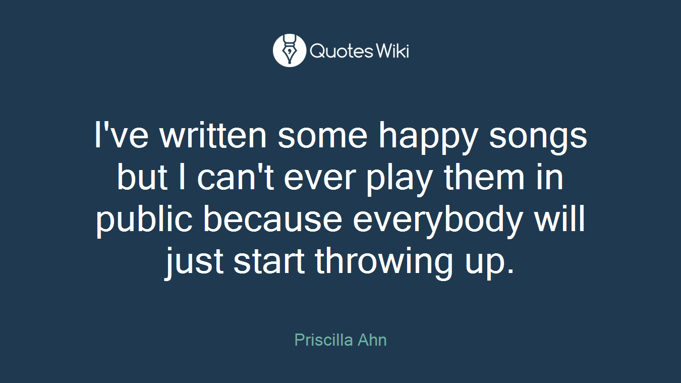 I've written some happy songs but I can't ever play them in public because everybody will just start throwing up.