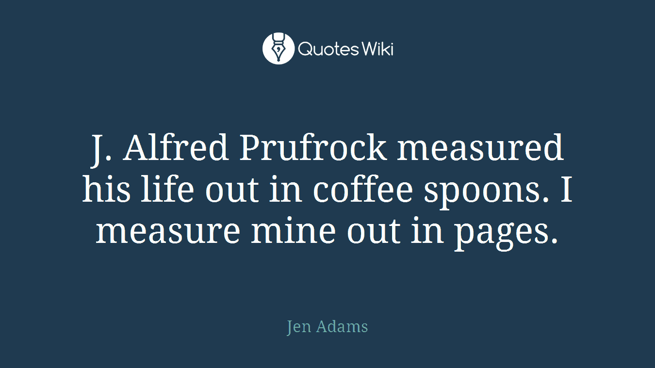 J. Alfred Prufrock measured his life out in coffee spoons. I measure mine out in pages.