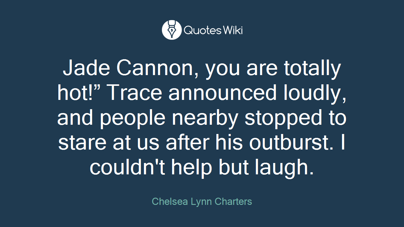 Jade Cannon, you are totally hot!” Trace announced loudly, and people nearby stopped to stare at us after his outburst. I couldn't help but laugh.