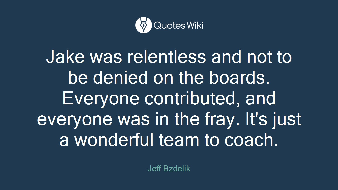 Jake was relentless and not to be denied on the boards. Everyone contributed, and everyone was in the fray. It's just a wonderful team to coach.