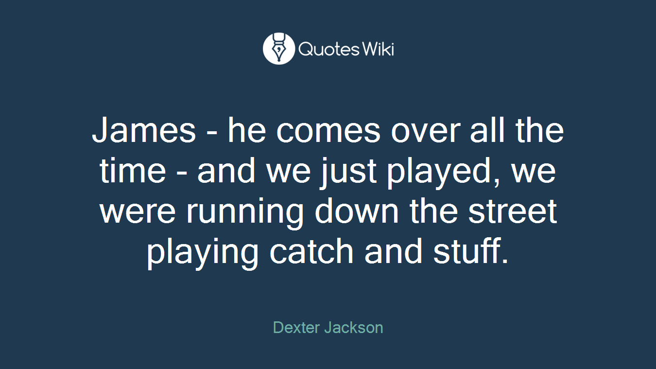 James - he comes over all the time - and we just played, we were running down the street playing catch and stuff.