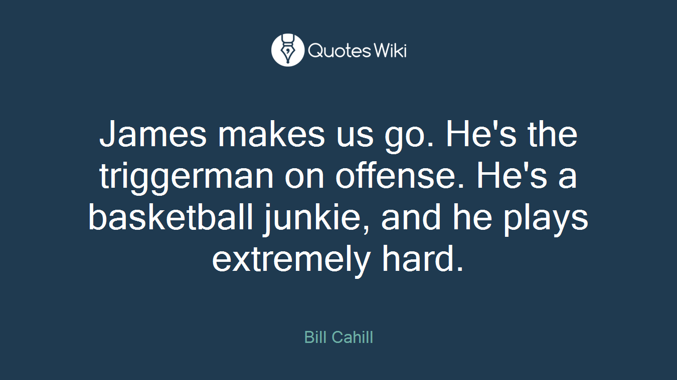 James makes us go. He's the triggerman on offense. He's a basketball junkie, and he plays extremely hard.