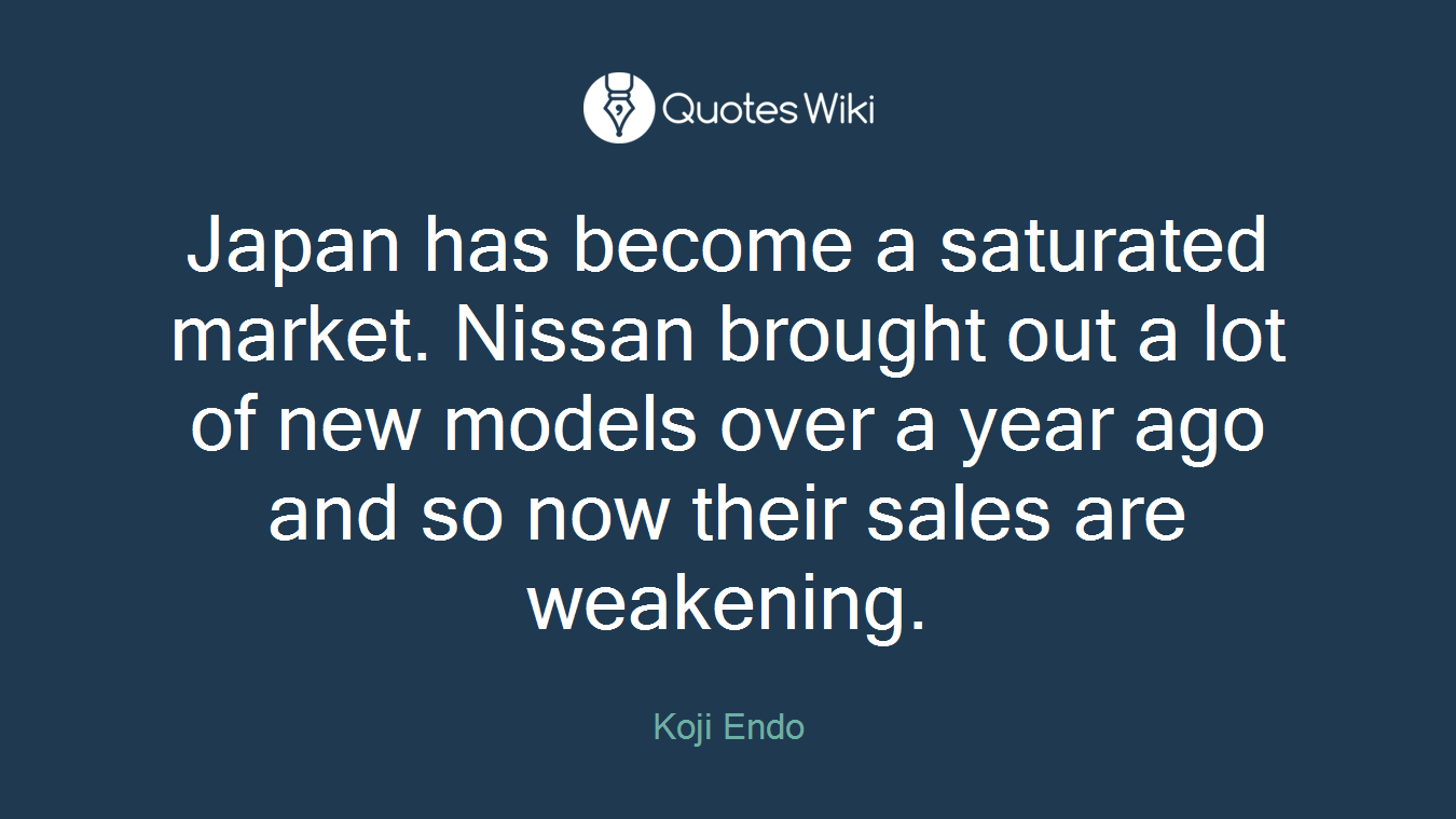 Japan has become a saturated market. Nissan brought out a lot of new models over a year ago and so now their sales are weakening.