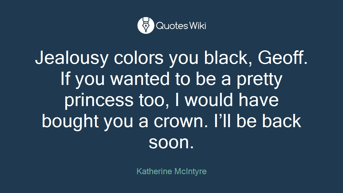 Jealousy colors you black, Geoff. If you wanted to be a pretty princess too, I would have bought you a crown. I’ll be back soon.