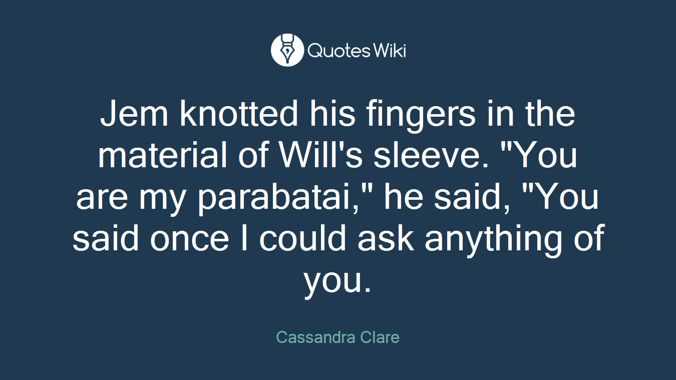 Jem knotted his fingers in the material of Will's sleeve. "You are my parabatai," he said, "You said once I could ask anything of you.