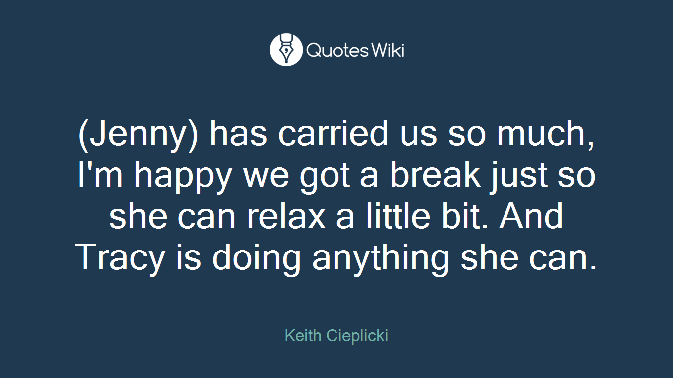 (Jenny) has carried us so much, I'm happy we got a break just so she can relax a little bit. And Tracy is doing anything she can.