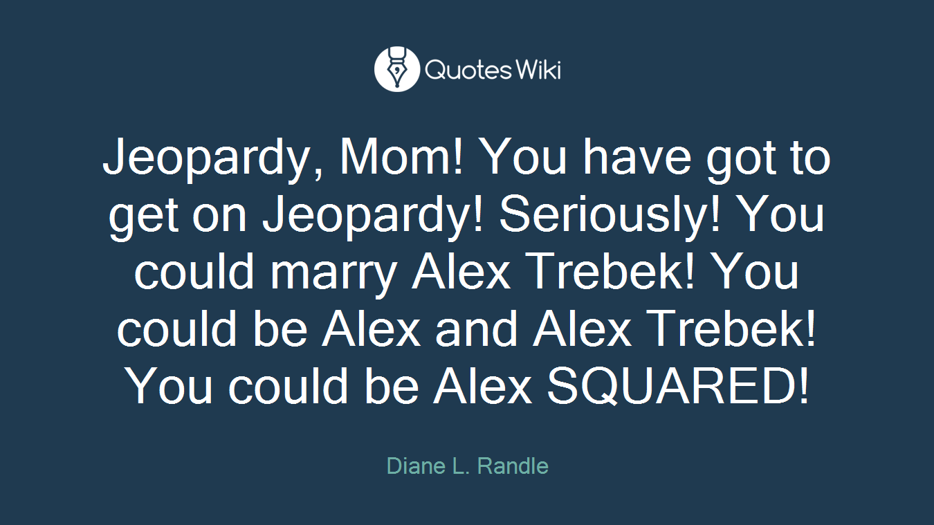 Jeopardy, Mom! You have got to get on Jeopardy! Seriously! You could marry Alex Trebek! You could be Alex and Alex Trebek! You could be Alex SQUARED!
