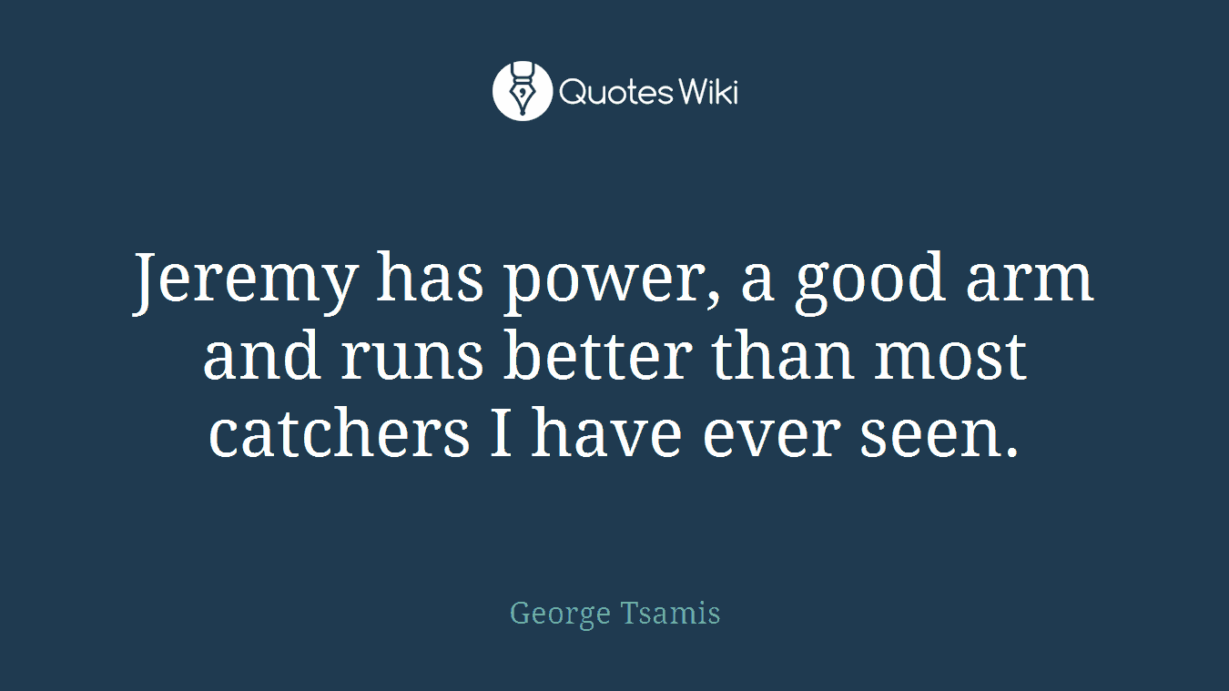 Jeremy has power, a good arm and runs better than most catchers I have ever seen.