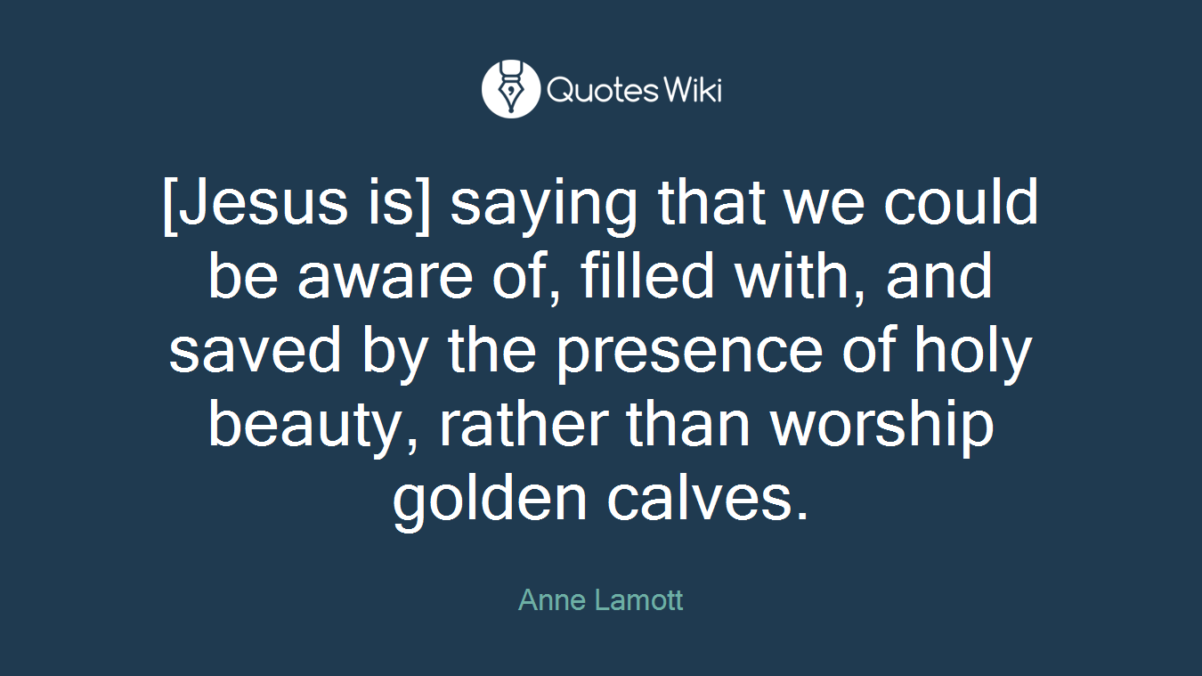 [Jesus is] saying that we could be aware of, filled with, and saved by the presence of holy beauty, rather than worship golden calves.