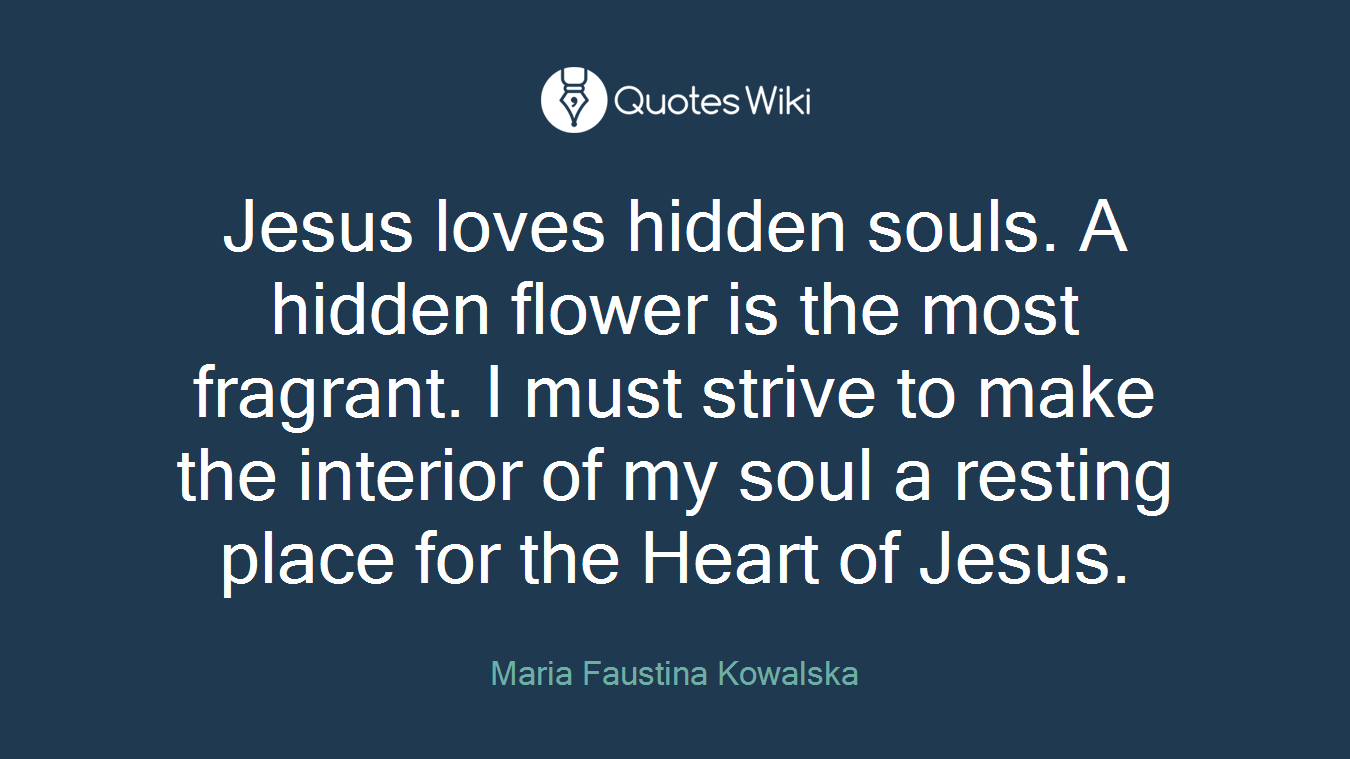 Jesus loves hidden souls. A hidden flower is the most fragrant. I must strive to make the interior of my soul a resting place for the Heart of Jesus.