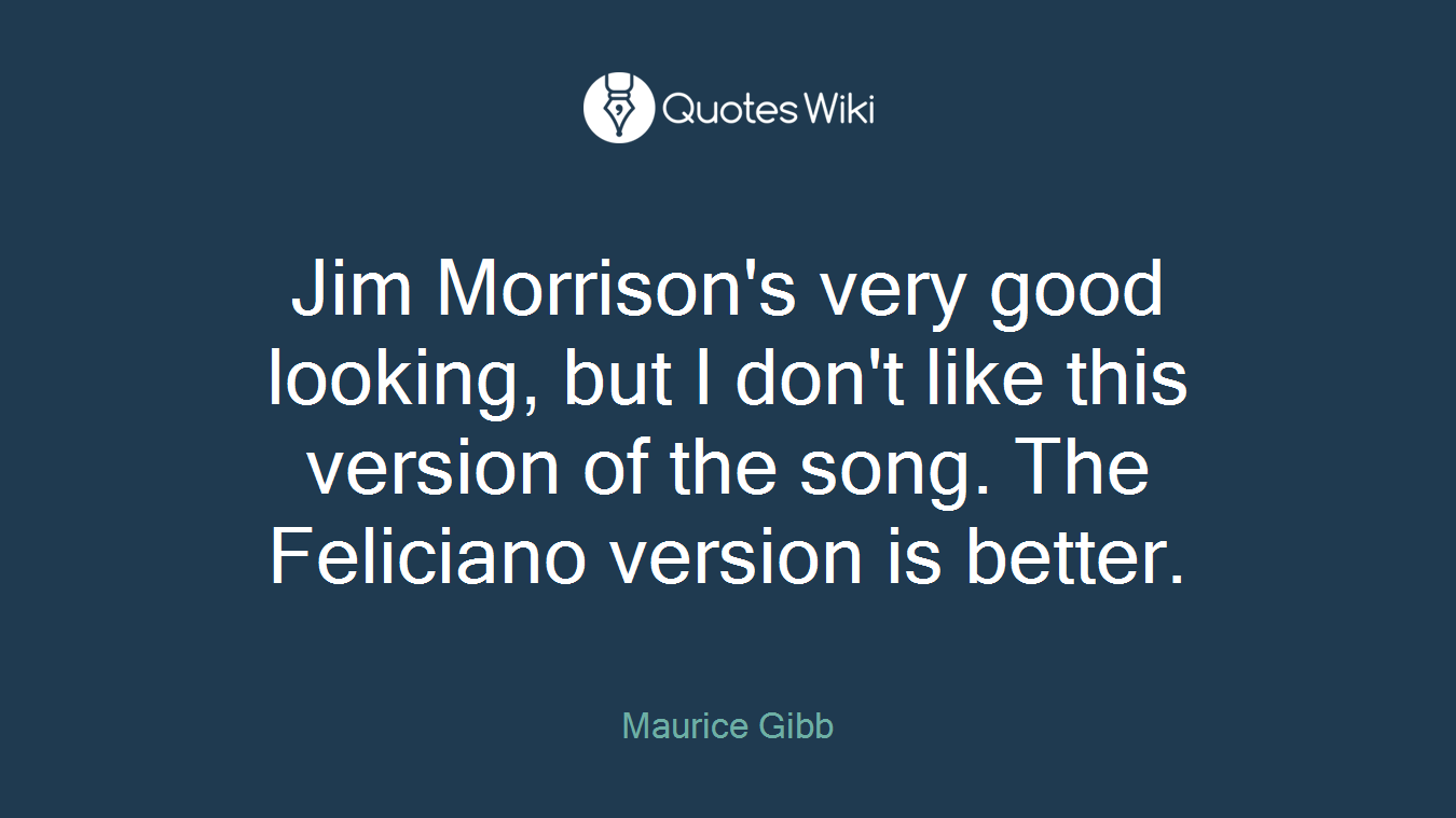 Jim Morrison's very good looking, but I don't like this version of the song. The Feliciano version is better.
