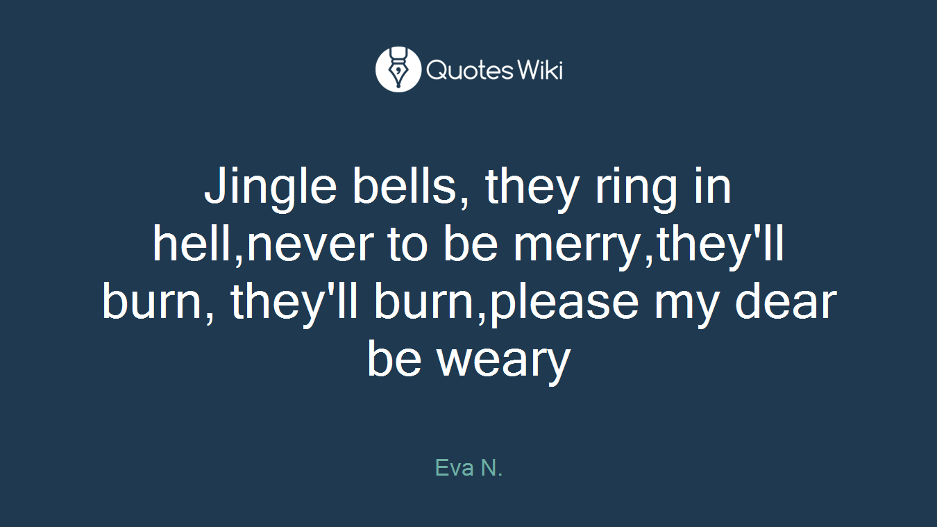 Jingle bells, they ring in hell,never to be merry,they'll burn, they'll burn,please my dear be weary