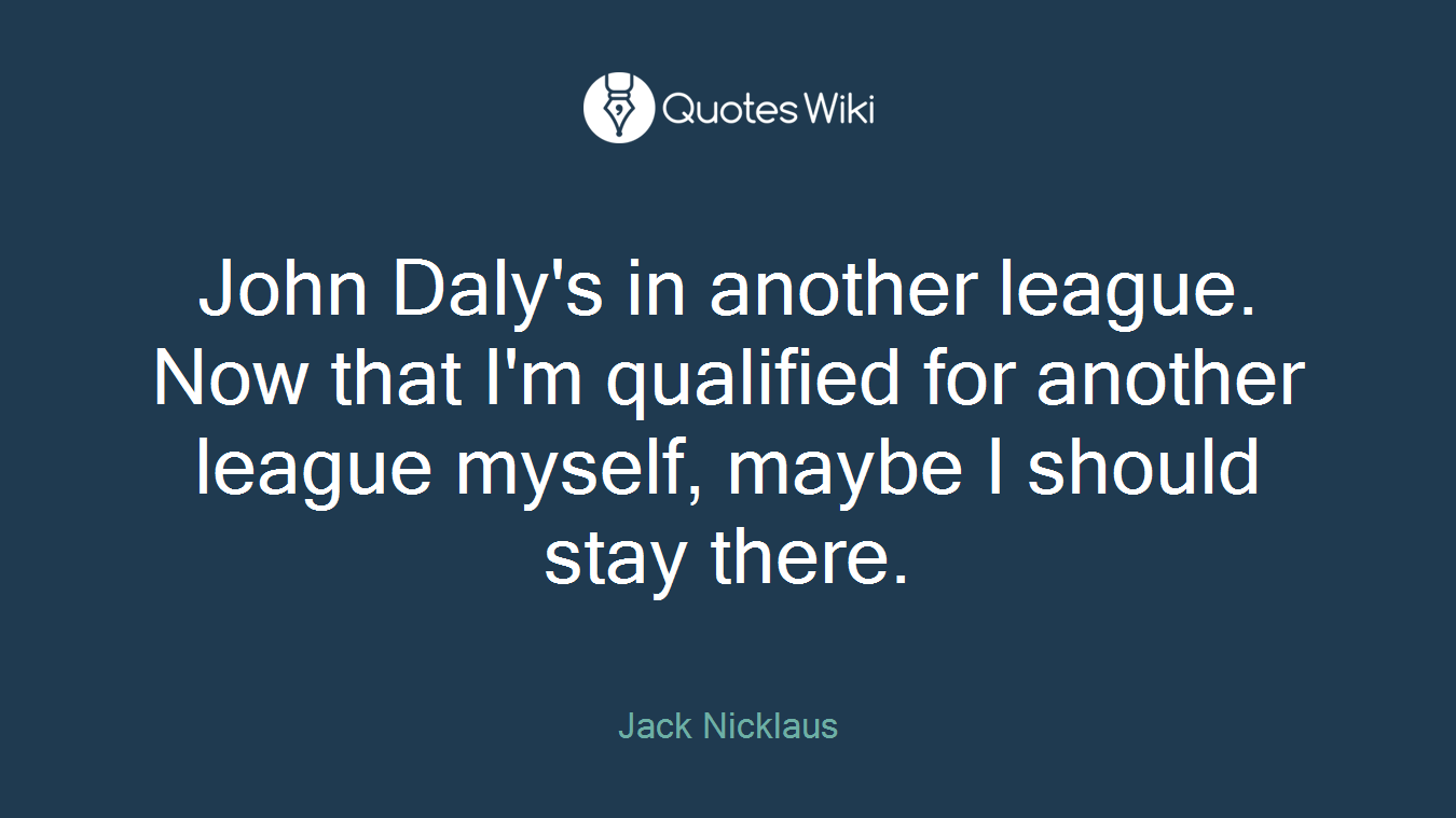 John Daly's in another league. Now that I'm qualified for another league myself, maybe I should stay there.