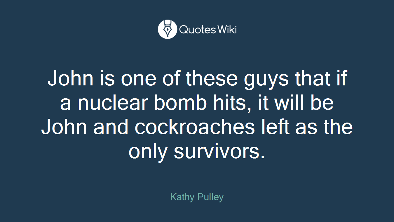 John is one of these guys that if a nuclear bomb hits, it will be John and cockroaches left as the only survivors.