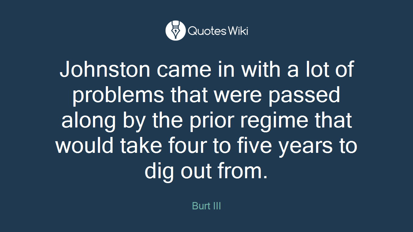 Johnston came in with a lot of problems that were passed along by the prior regime that would take four to five years to dig out from.
