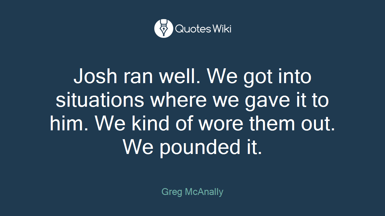 Josh ran well. We got into situations where we gave it to him. We kind of wore them out. We pounded it.